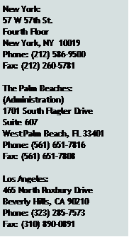 Text Box: New York:57 W 57th St.Fourth FloorNew York, NY  10019Phone: (212) 586-9500Fax: (212) 260-5781The Palm Beaches:(Administration)1701 South Flagler DriveSuite 607West Palm Beach, FL 33401Phone: (561) 651-7816Fax: (561) 651-7808Los Angeles:465 North Roxbury DriveBeverly Hills, CA 90210Phone: (323) 285-7573Fax: (310) 890-0891
