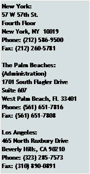 Text Box: New York:57 W 57th St.Fourth FloorNew York, NY  10019Phone: (212) 586-9500Fax: (212) 260-5781The Palm Beaches:(Administration)1701 South Flagler DriveSuite 607West Palm Beach, FL 33401Phone: (561) 651-7816Fax: (561) 651-7808Los Angeles:465 North Roxbury DriveBeverly Hills, CA 90210Phone: (323) 285-7573Fax: (310) 890-0891